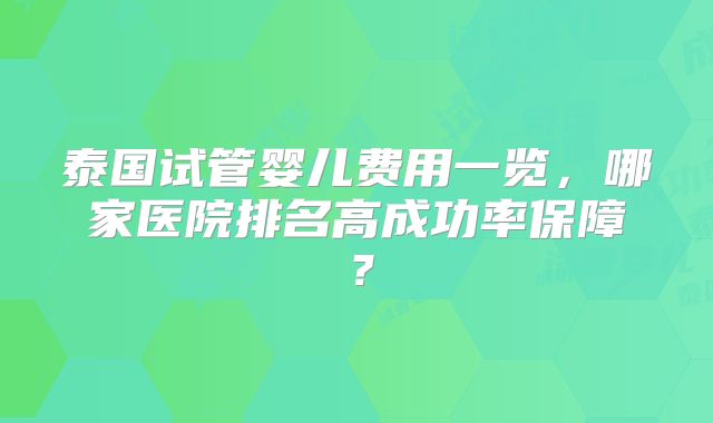 泰国试管婴儿费用一览，哪家医院排名高成功率保障？