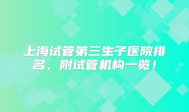 上海试管第三生子医院排名,附试管机构一览!
