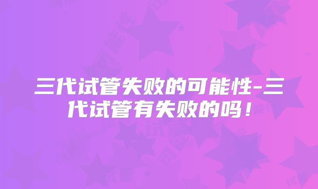三代试管失败的可能性-三代试管有失败的吗！