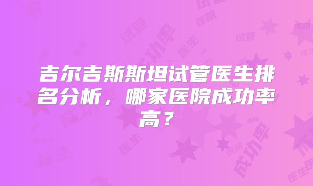 吉尔吉斯斯坦试管医生排名分析,哪家医院成功率高?