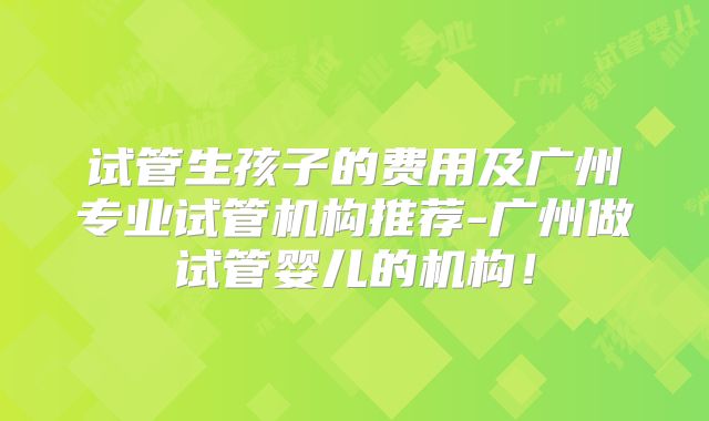 试管生孩子的费用及广州专业试管机构推荐-广州做试管婴儿的机构!
