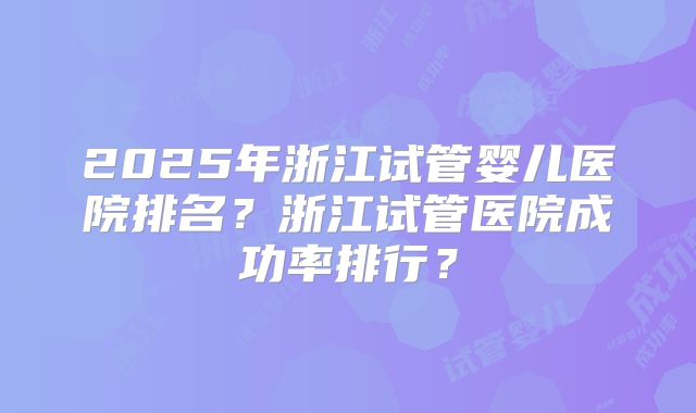 2025年浙江试管婴儿医院排名?浙江试管医院成功率排行?