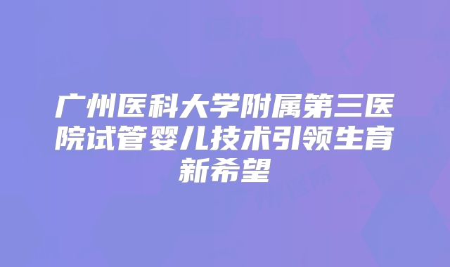 广州医科大学附属第三医院试管婴儿技术引领生育新希望