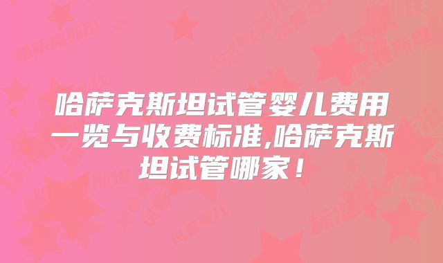 哈萨克斯坦试管婴儿费用一览与收费标准,哈萨克斯坦试管哪家！
