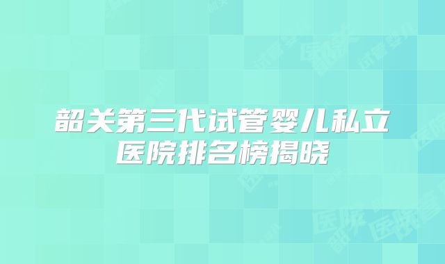 韶关第三代试管婴儿私立医院排名榜揭晓