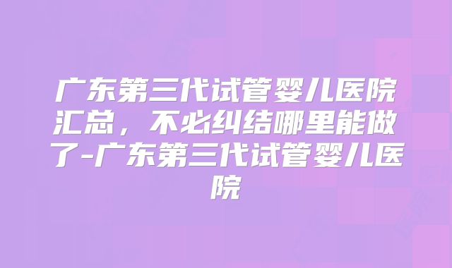 广东第三代试管婴儿医院汇总，不必纠结哪里能做了-广东第三代试管婴儿医院