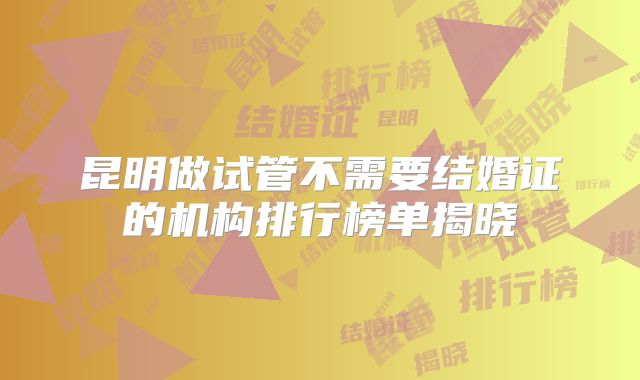 昆明做试管不需要结婚证的机构排行榜单揭晓
