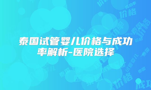 泰国试管婴儿价格与成功率解析-医院选择