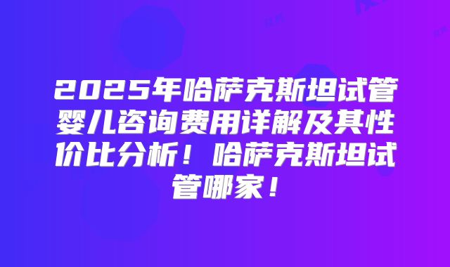 2025年哈萨克斯坦试管婴儿咨询费用详解及其性价比分析！哈萨克斯坦试管哪家！