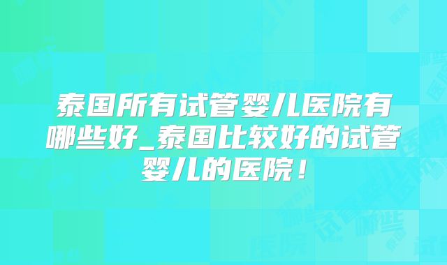 泰国所有试管婴儿医院有哪些好_泰国比较好的试管婴儿的医院！