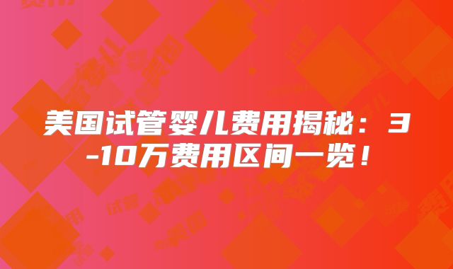美国试管婴儿费用揭秘：3-10万费用区间一览！
