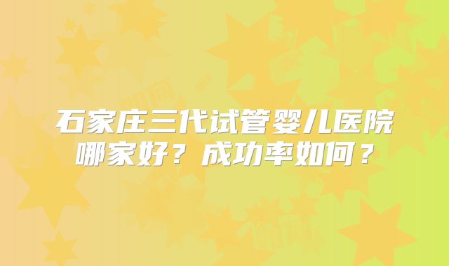 石家庄三代试管婴儿医院哪家好？成功率如何？