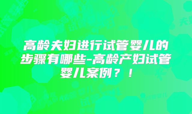 高龄夫妇进行试管婴儿的步骤有哪些-高龄产妇试管婴儿案例？！