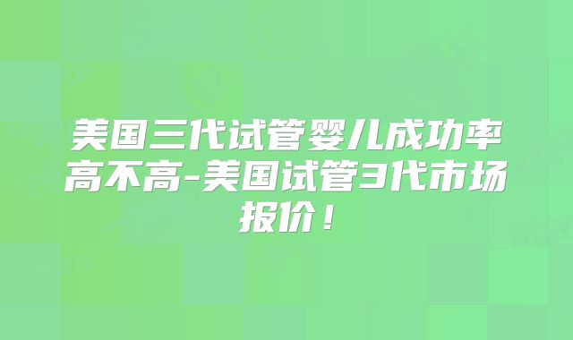 美国三代试管婴儿成功率高不高-美国试管3代市场报价！