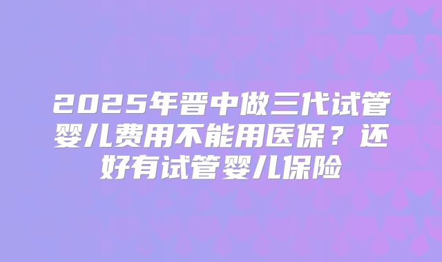 2025年晋中做三代试管婴儿费用不能用医保？还好有试管婴儿保险