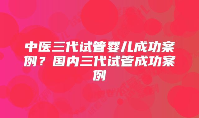 中医三代试管婴儿成功案例?国内三代试管成功案例