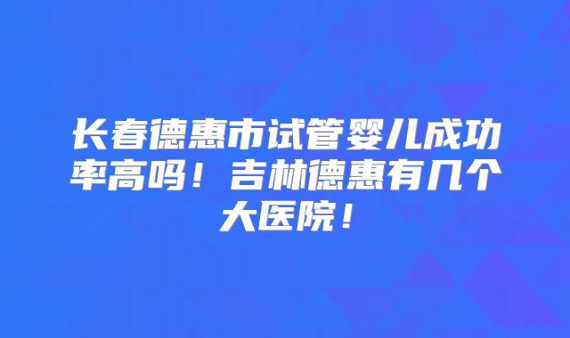 长春德惠市试管婴儿成功率高吗！吉林德惠有几个大医院！
