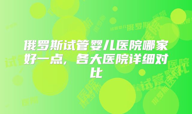 俄罗斯试管婴儿医院哪家好一点, 各大医院详细对比