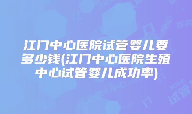 江门中心医院试管婴儿要多少钱(江门中心医院生殖中心试管婴儿成功率)