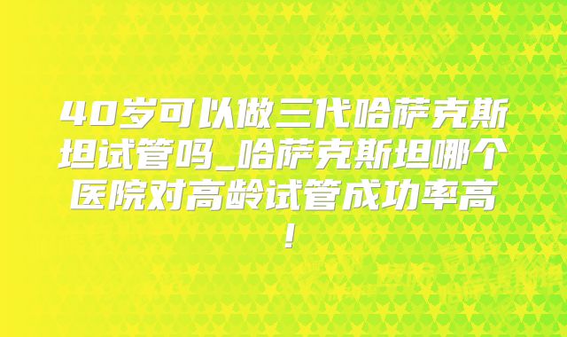 40岁可以做三代哈萨克斯坦试管吗_哈萨克斯坦哪个医院对高龄试管成功率高！