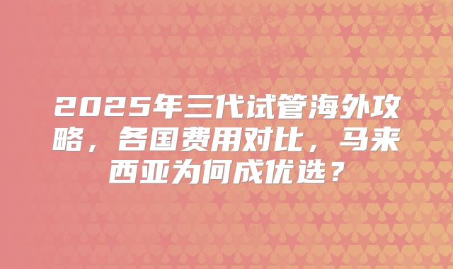 2025年三代试管海外攻略,各国费用对比,马来西亚为何成优选?