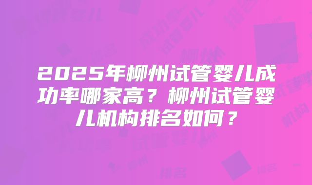 2025年柳州试管婴儿成功率哪家高？柳州试管婴儿机构排名如何？