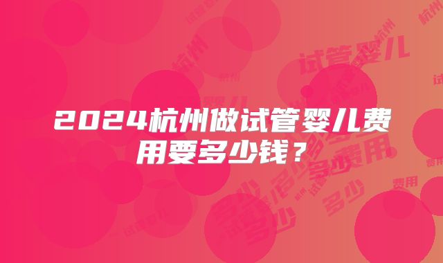 2024杭州做试管婴儿费用要多少钱？