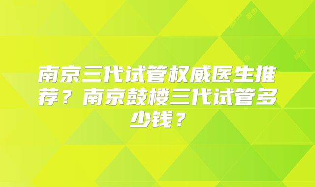 南京三代试管权威医生推荐？南京鼓楼三代试管多少钱？