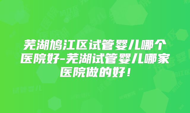 芜湖鸠江区试管婴儿哪个医院好-芜湖试管婴儿哪家医院做的好！