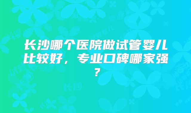 长沙哪个医院做试管婴儿比较好，专业口碑哪家强？