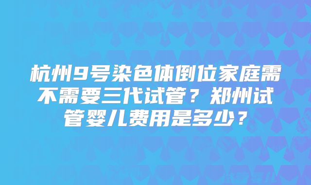 杭州9号染色体倒位家庭需不需要三代试管？郑州试管婴儿费用是多少？
