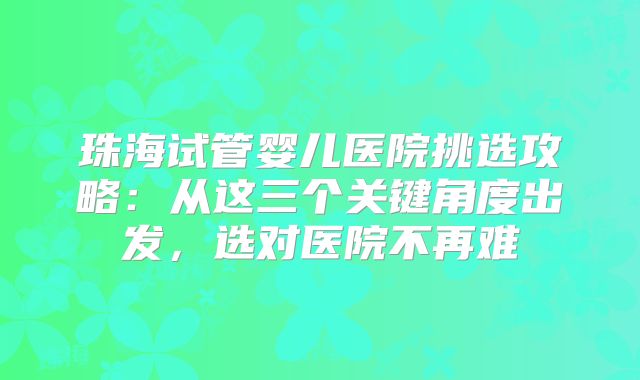 珠海试管婴儿医院挑选攻略：从这三个关键角度出发，选对医院不再难