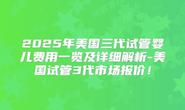 2025年美国三代试管婴儿费用一览及详细解析-美国试管3代市场报价！