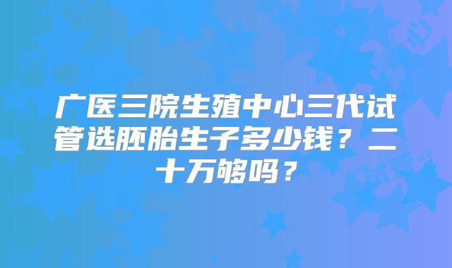 广医三院生殖中心三代试管选胚胎生子多少钱？二十万够吗？
