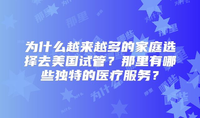 为什么越来越多的家庭选择去美国试管？那里有哪些独特的医疗服务？