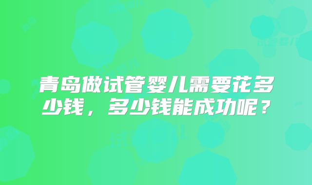 青岛做试管婴儿需要花多少钱，多少钱能成功呢？