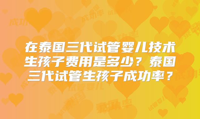 在泰国三代试管婴儿技术生孩子费用是多少？泰国三代试管生孩子成功率？
