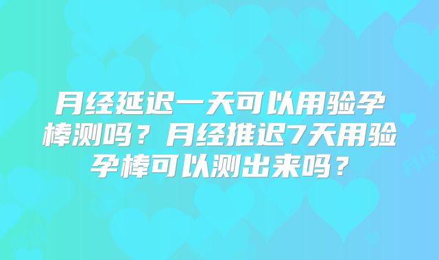 月经延迟一天可以用验孕棒测吗？月经推迟7天用验孕棒可以测出来吗？