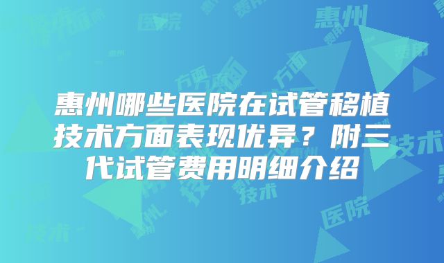 惠州哪些医院在试管移植技术方面表现优异？附三代试管费用明细介绍