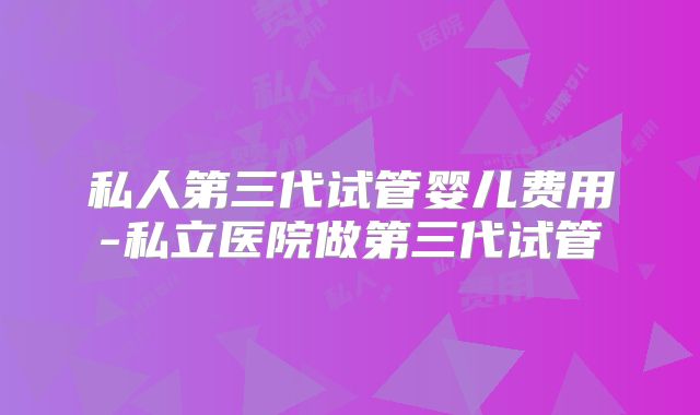 私人第三代试管婴儿费用-私立医院做第三代试管