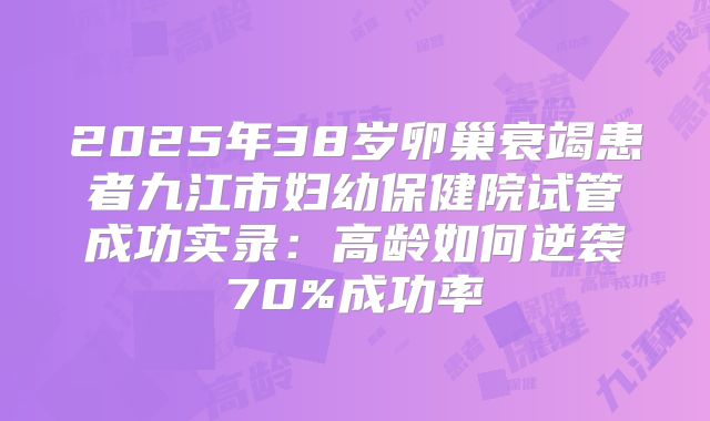2025年38岁卵巢衰竭患者九江市妇幼保健院试管成功实录：高龄如何逆袭70%成功率