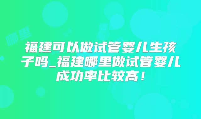 福建可以做试管婴儿生孩子吗_福建哪里做试管婴儿成功率比较高！