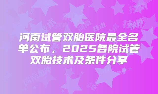 河南试管双胎医院最全名单公布，2025各院试管双胎技术及条件分享