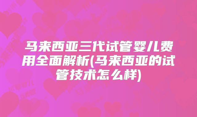 马来西亚三代试管婴儿费用全面解析(马来西亚的试管技术怎么样)