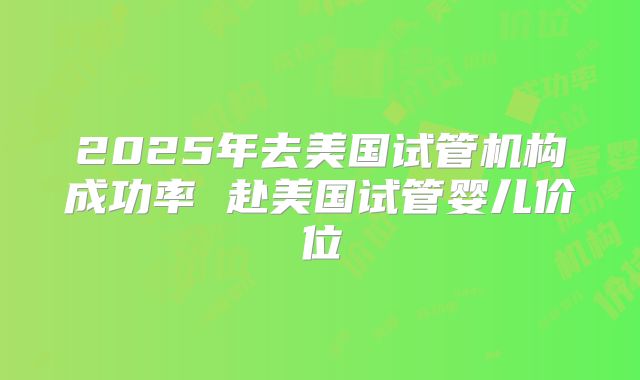2025年去美国试管机构成功率 赴美国试管婴儿价位