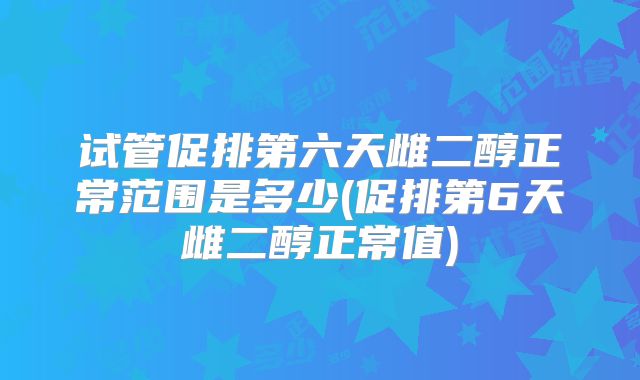 试管促排第六天雌二醇正常范围是多少(促排第6天雌二醇正常值)