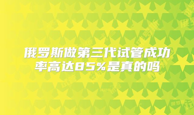 俄罗斯做第三代试管成功率高达85%是真的吗