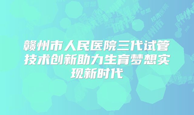 赣州市人民医院三代试管技术创新助力生育梦想实现新时代