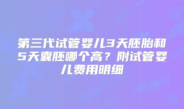 第三代试管婴儿3天胚胎和5天囊胚哪个高？附试管婴儿费用明细