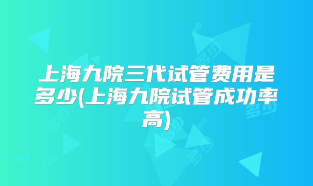 上海九院三代试管费用是多少(上海九院试管成功率高)